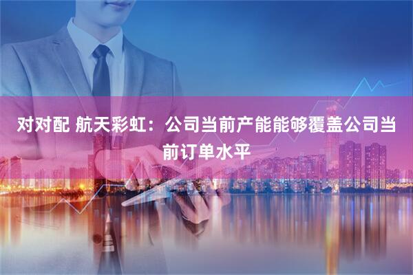 对对配 航天彩虹：公司当前产能能够覆盖公司当前订单水平