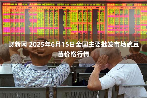 财新网 2025年6月15日全国主要批发市场豌豆苗价格行情