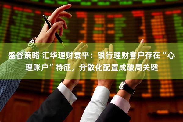 盛谷策略 汇华理财袁平：银行理财客户存在“心理账户”特征，分散化配置成破局关键