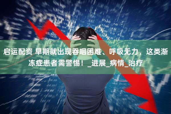 启运配资 早期就出现吞咽困难、呼吸无力，这类渐冻症患者需警惕！_进展_病情_治疗
