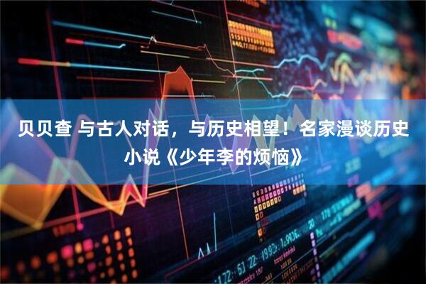 贝贝查 与古人对话，与历史相望！名家漫谈历史小说《少年李的烦恼》