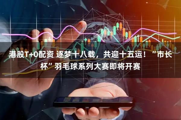 港股T+0配资 逐梦十八载，共迎十五运！“市长杯”羽毛球系列大赛即将开赛
