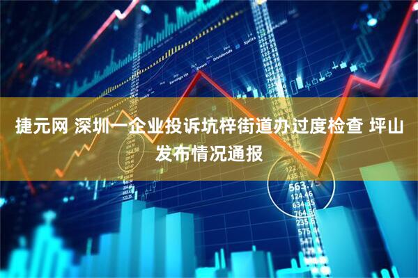 捷元网 深圳一企业投诉坑梓街道办过度检查 坪山发布情况通报