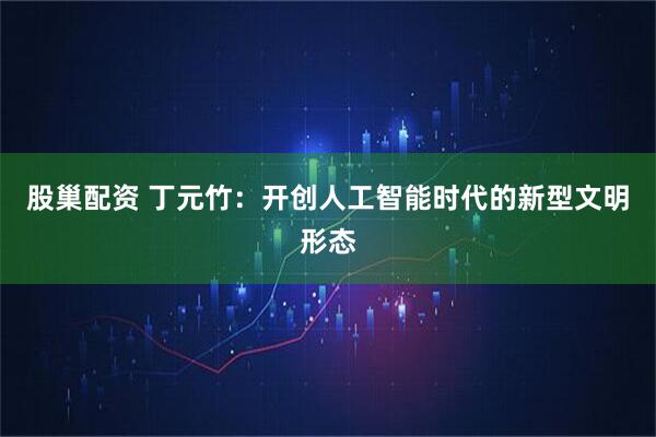 股巢配资 丁元竹：开创人工智能时代的新型文明形态