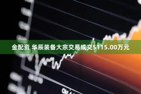 金配资 华辰装备大宗交易成交5115.00万元