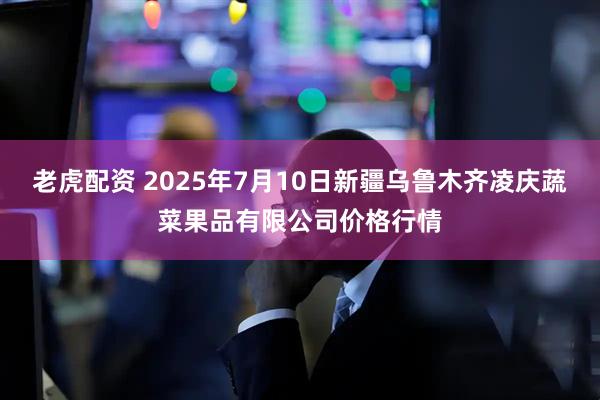 老虎配资 2025年7月10日新疆乌鲁木齐凌庆蔬菜果品有限公司价格行情