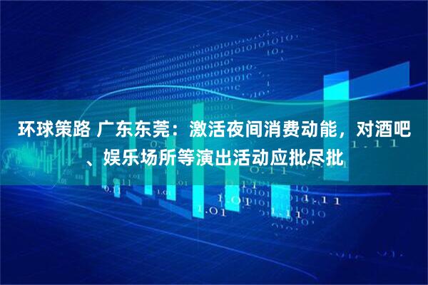 环球策路 广东东莞：激活夜间消费动能，对酒吧、娱乐场所等演出活动应批尽批