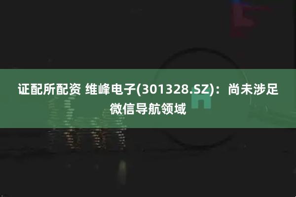 证配所配资 维峰电子(301328.SZ)：尚未涉足微信导航领域