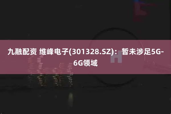 九融配资 维峰电子(301328.SZ)：暂未涉足5G-6G领域
