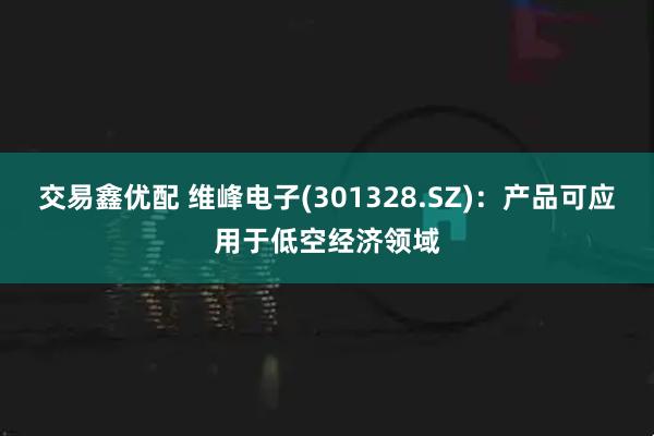 交易鑫优配 维峰电子(301328.SZ)：产品可应用于低空经济领域