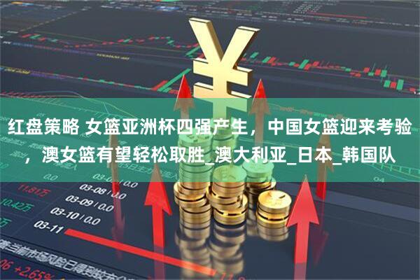 红盘策略 女篮亚洲杯四强产生，中国女篮迎来考验，澳女篮有望轻松取胜_澳大利亚_日本_韩国队