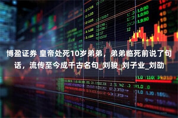 博盈证券 皇帝处死10岁弟弟，弟弟临死前说了句话，流传至今成千古名句_刘骏_刘子业_刘劭