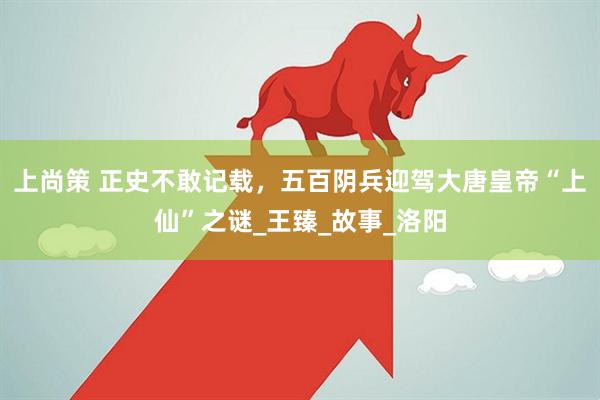上尚策 正史不敢记载，五百阴兵迎驾大唐皇帝“上仙”之谜_王臻_故事_洛阳