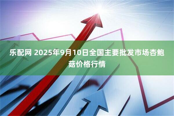 乐配网 2025年9月10日全国主要批发市场杏鲍菇价格行情